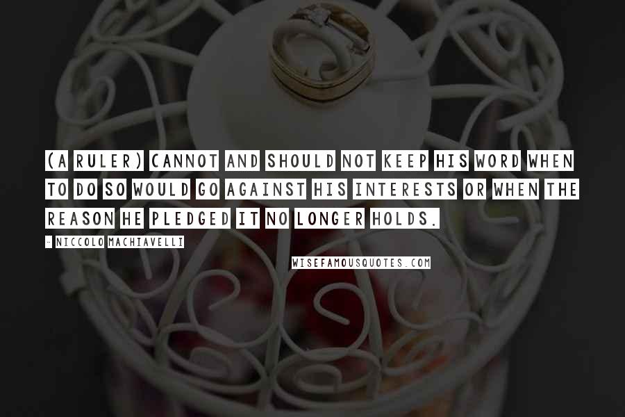 Niccolo Machiavelli Quotes: (A ruler) cannot and should not keep his word when to do so would go against his interests or when the reason he pledged it no longer holds.