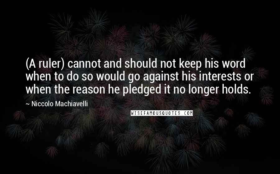 Niccolo Machiavelli Quotes: (A ruler) cannot and should not keep his word when to do so would go against his interests or when the reason he pledged it no longer holds.