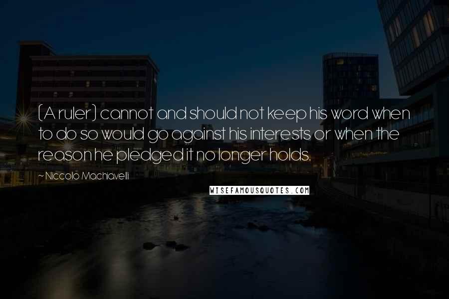 Niccolo Machiavelli Quotes: (A ruler) cannot and should not keep his word when to do so would go against his interests or when the reason he pledged it no longer holds.