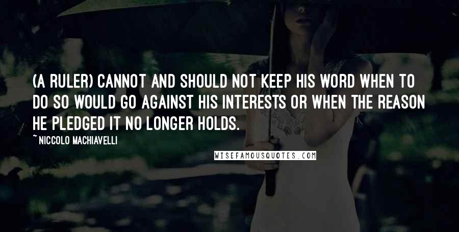 Niccolo Machiavelli Quotes: (A ruler) cannot and should not keep his word when to do so would go against his interests or when the reason he pledged it no longer holds.