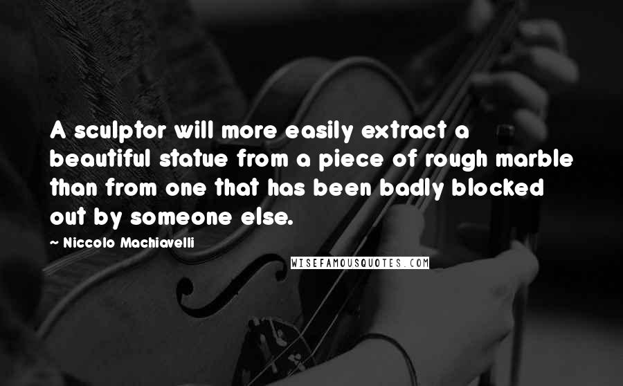 Niccolo Machiavelli Quotes: A sculptor will more easily extract a beautiful statue from a piece of rough marble than from one that has been badly blocked out by someone else.