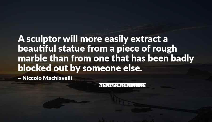 Niccolo Machiavelli Quotes: A sculptor will more easily extract a beautiful statue from a piece of rough marble than from one that has been badly blocked out by someone else.