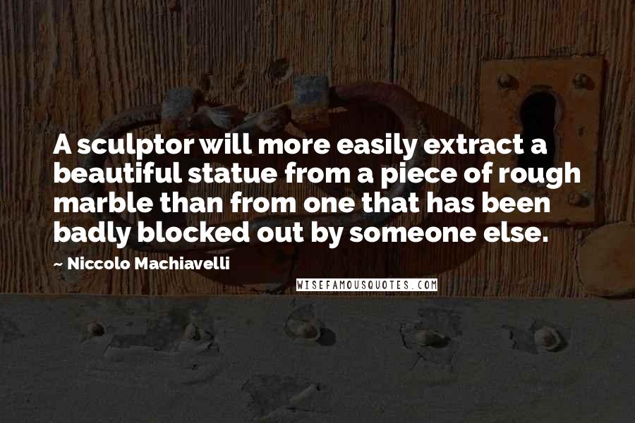 Niccolo Machiavelli Quotes: A sculptor will more easily extract a beautiful statue from a piece of rough marble than from one that has been badly blocked out by someone else.