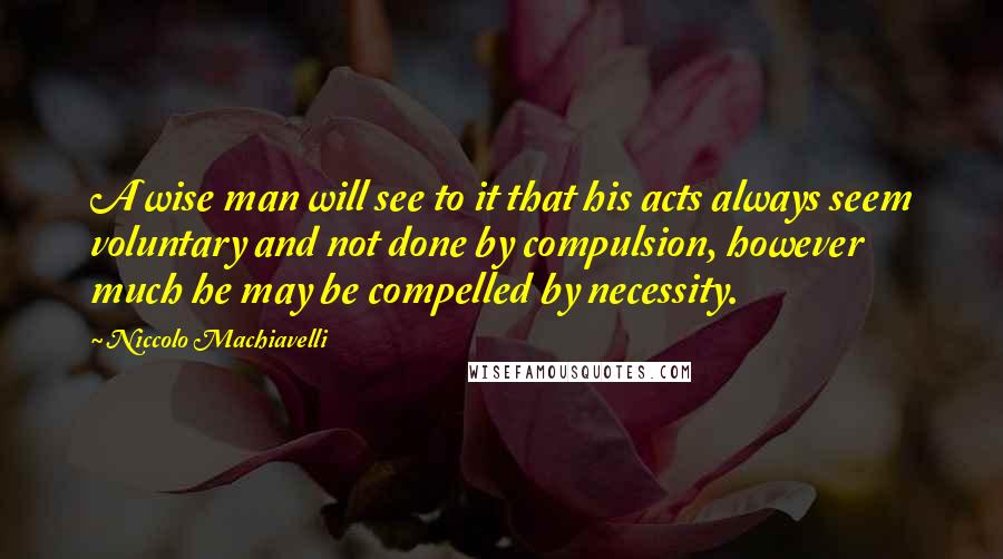 Niccolo Machiavelli Quotes: A wise man will see to it that his acts always seem voluntary and not done by compulsion, however much he may be compelled by necessity.