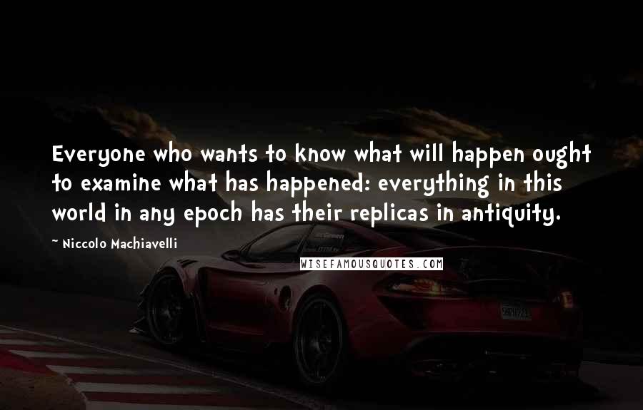 Niccolo Machiavelli Quotes: Everyone who wants to know what will happen ought to examine what has happened: everything in this world in any epoch has their replicas in antiquity.