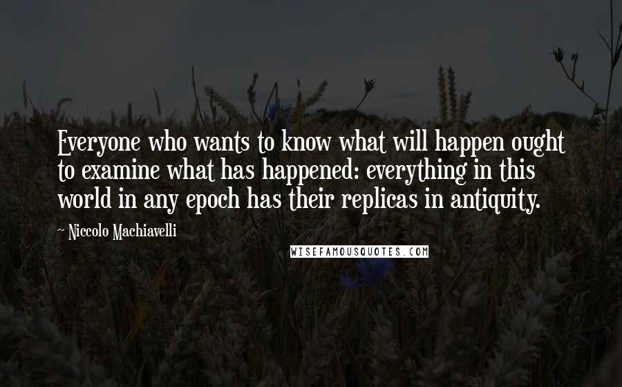 Niccolo Machiavelli Quotes: Everyone who wants to know what will happen ought to examine what has happened: everything in this world in any epoch has their replicas in antiquity.