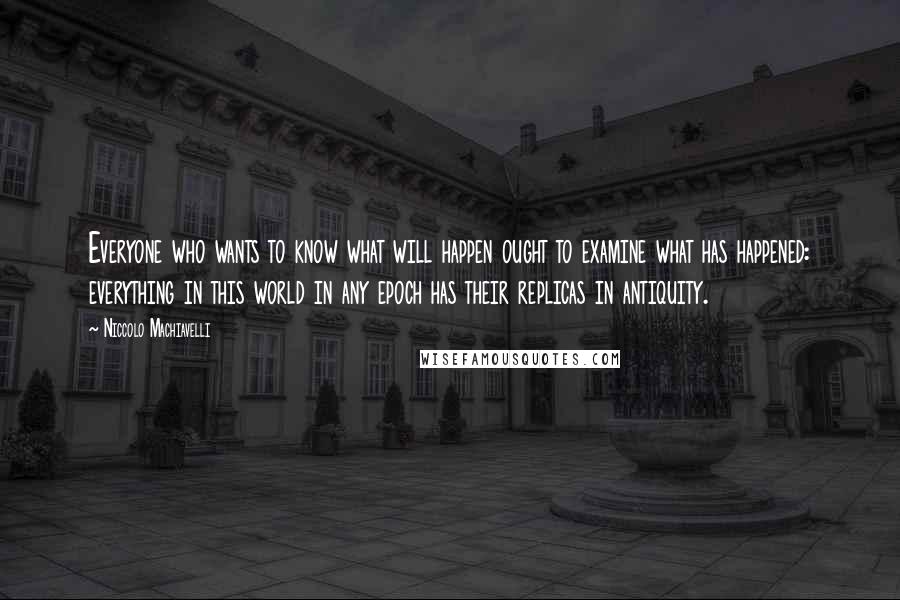 Niccolo Machiavelli Quotes: Everyone who wants to know what will happen ought to examine what has happened: everything in this world in any epoch has their replicas in antiquity.