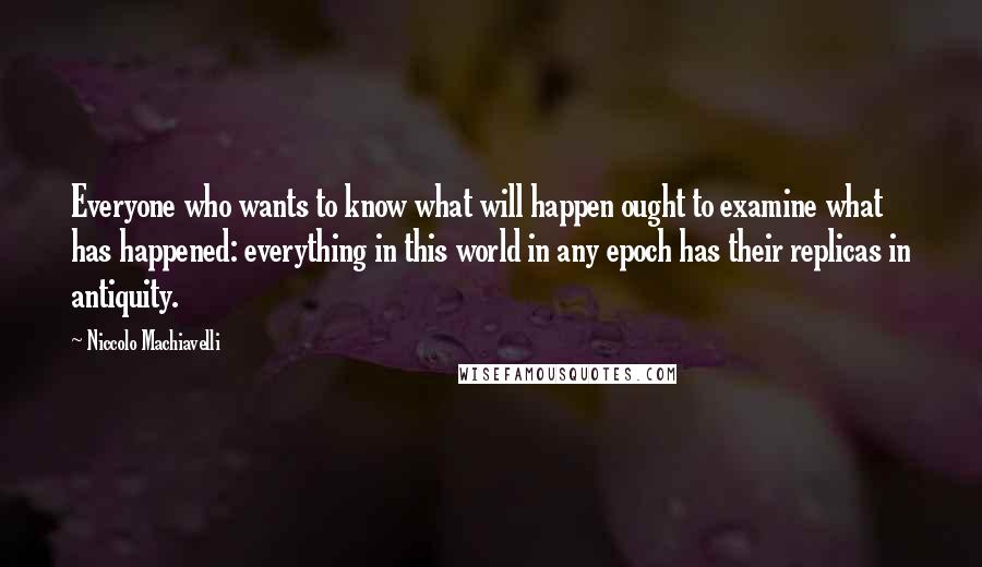 Niccolo Machiavelli Quotes: Everyone who wants to know what will happen ought to examine what has happened: everything in this world in any epoch has their replicas in antiquity.