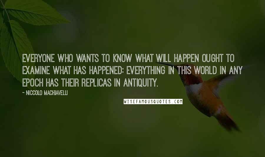 Niccolo Machiavelli Quotes: Everyone who wants to know what will happen ought to examine what has happened: everything in this world in any epoch has their replicas in antiquity.