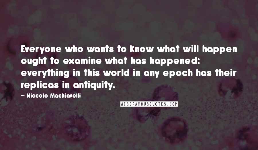 Niccolo Machiavelli Quotes: Everyone who wants to know what will happen ought to examine what has happened: everything in this world in any epoch has their replicas in antiquity.