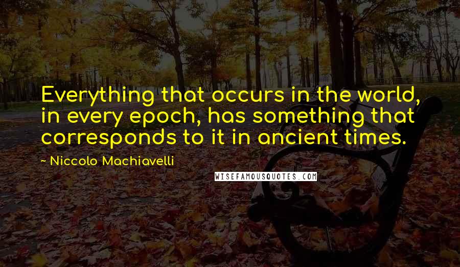 Niccolo Machiavelli Quotes: Everything that occurs in the world, in every epoch, has something that corresponds to it in ancient times.