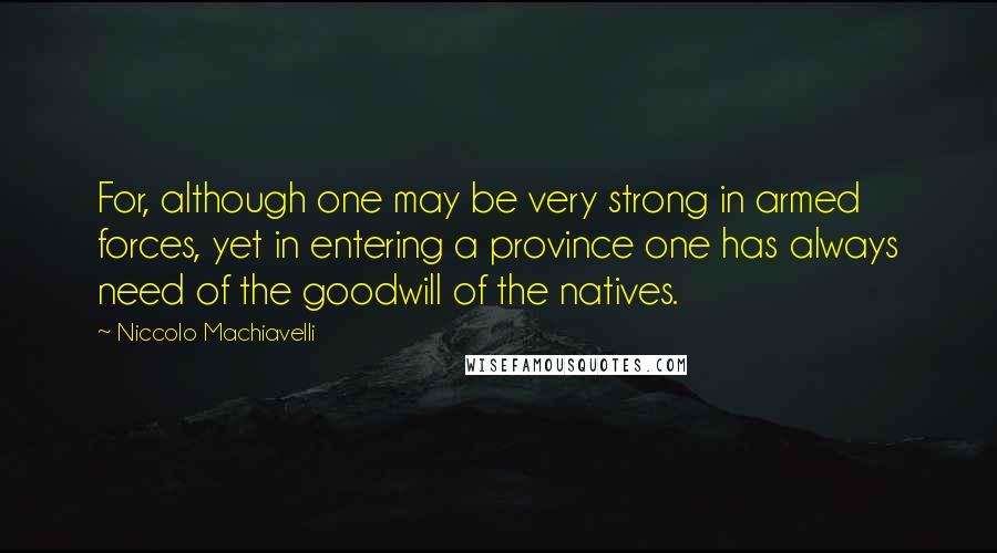 Niccolo Machiavelli Quotes: For, although one may be very strong in armed forces, yet in entering a province one has always need of the goodwill of the natives.