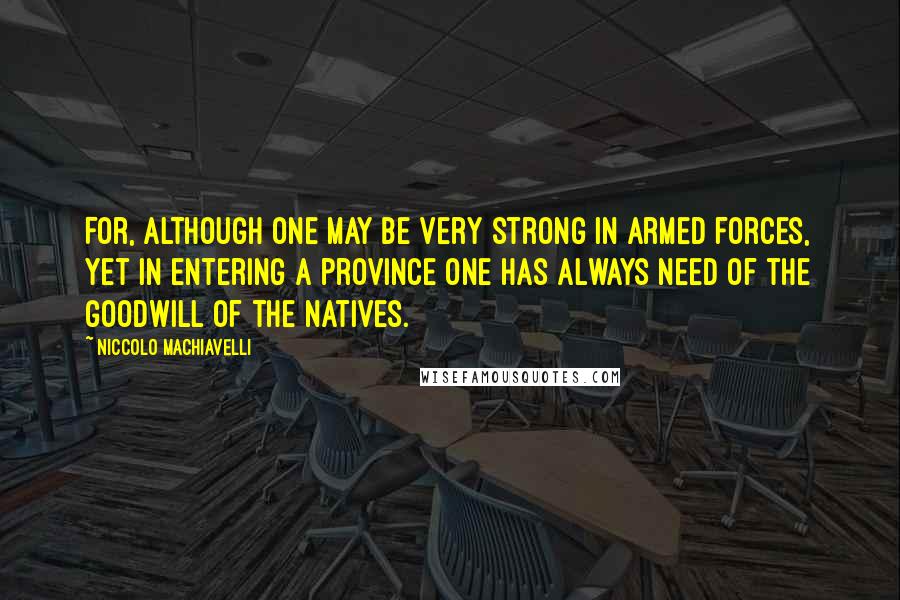 Niccolo Machiavelli Quotes: For, although one may be very strong in armed forces, yet in entering a province one has always need of the goodwill of the natives.