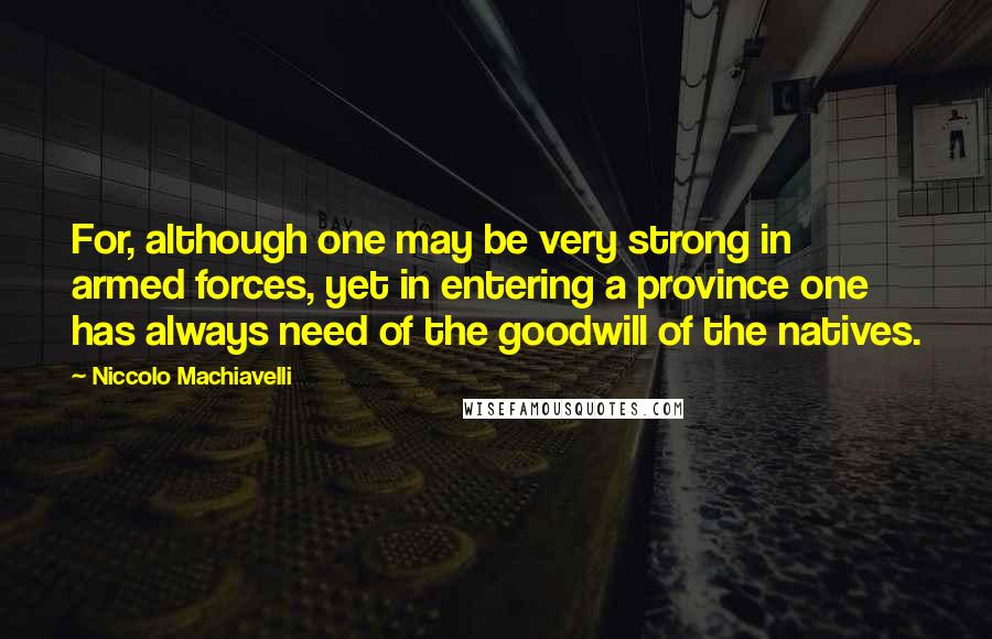 Niccolo Machiavelli Quotes: For, although one may be very strong in armed forces, yet in entering a province one has always need of the goodwill of the natives.