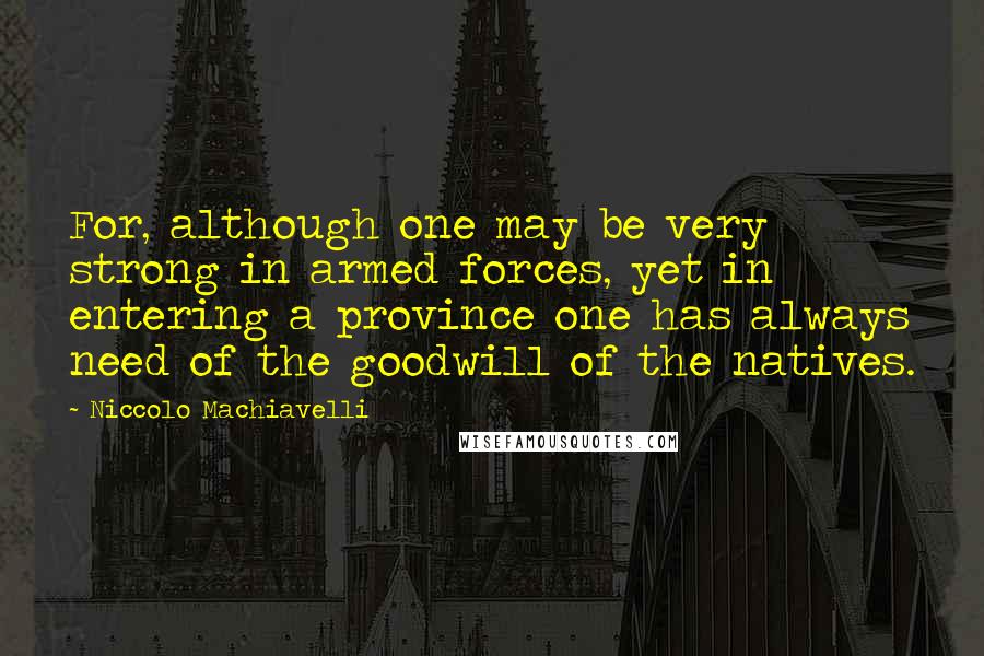 Niccolo Machiavelli Quotes: For, although one may be very strong in armed forces, yet in entering a province one has always need of the goodwill of the natives.