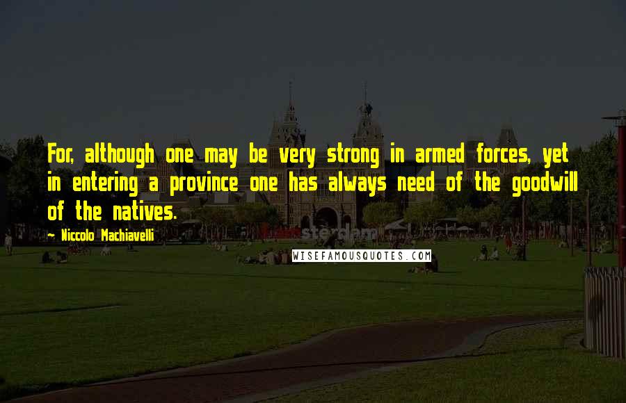 Niccolo Machiavelli Quotes: For, although one may be very strong in armed forces, yet in entering a province one has always need of the goodwill of the natives.