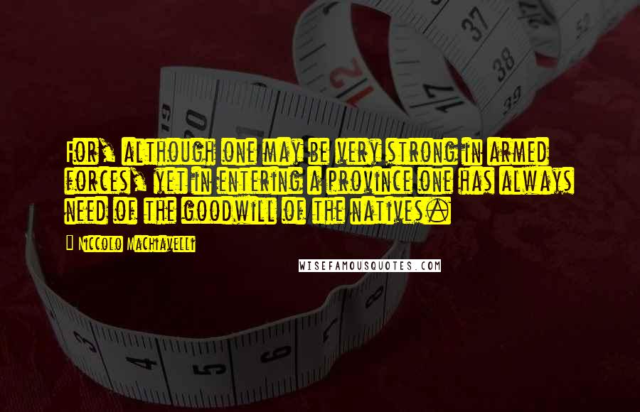 Niccolo Machiavelli Quotes: For, although one may be very strong in armed forces, yet in entering a province one has always need of the goodwill of the natives.