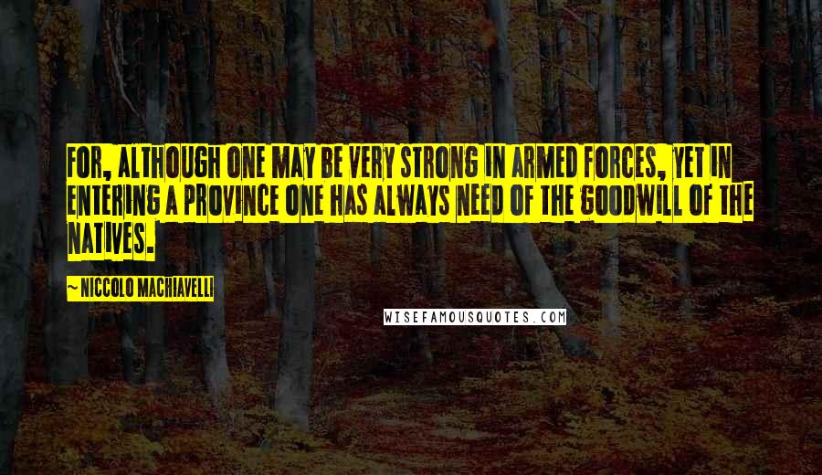 Niccolo Machiavelli Quotes: For, although one may be very strong in armed forces, yet in entering a province one has always need of the goodwill of the natives.