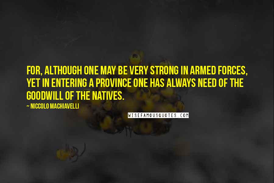 Niccolo Machiavelli Quotes: For, although one may be very strong in armed forces, yet in entering a province one has always need of the goodwill of the natives.