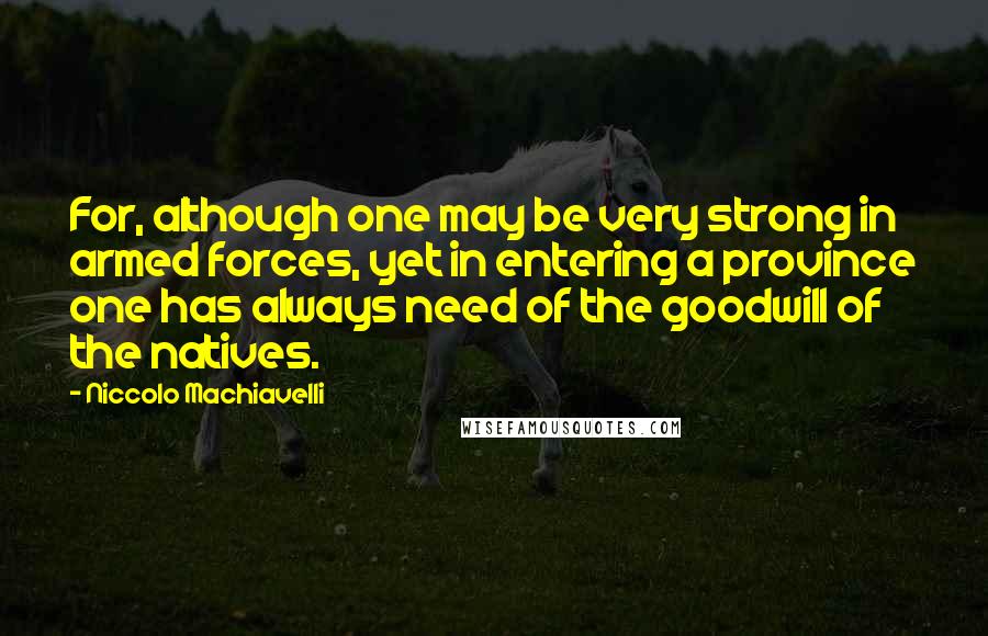 Niccolo Machiavelli Quotes: For, although one may be very strong in armed forces, yet in entering a province one has always need of the goodwill of the natives.