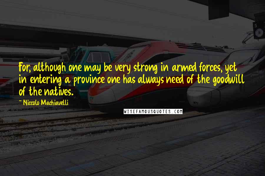 Niccolo Machiavelli Quotes: For, although one may be very strong in armed forces, yet in entering a province one has always need of the goodwill of the natives.