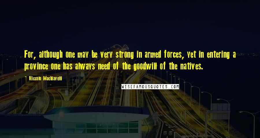 Niccolo Machiavelli Quotes: For, although one may be very strong in armed forces, yet in entering a province one has always need of the goodwill of the natives.