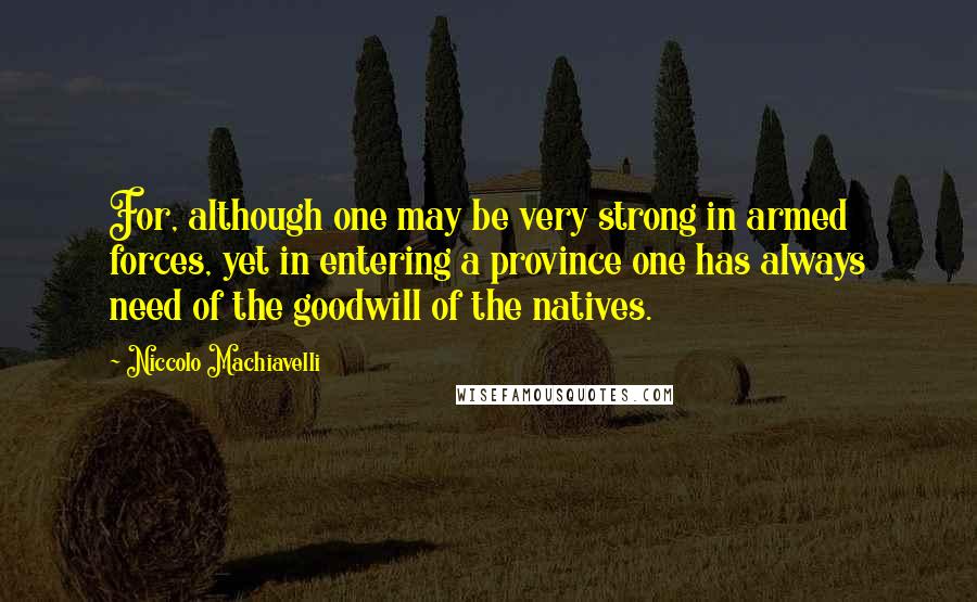 Niccolo Machiavelli Quotes: For, although one may be very strong in armed forces, yet in entering a province one has always need of the goodwill of the natives.