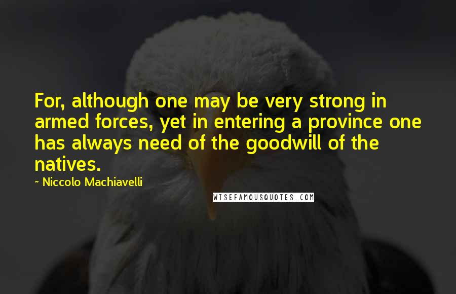 Niccolo Machiavelli Quotes: For, although one may be very strong in armed forces, yet in entering a province one has always need of the goodwill of the natives.