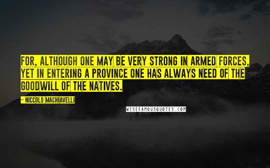 Niccolo Machiavelli Quotes: For, although one may be very strong in armed forces, yet in entering a province one has always need of the goodwill of the natives.