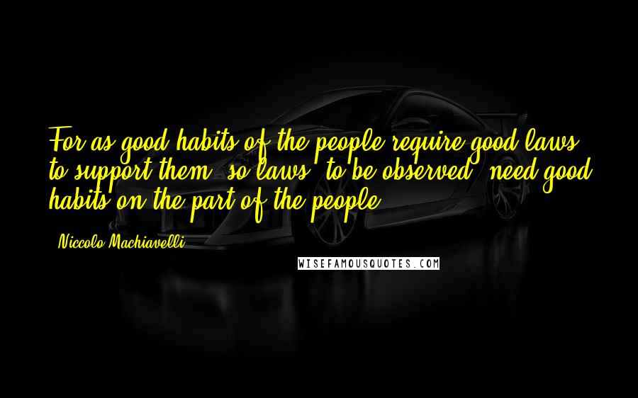 Niccolo Machiavelli Quotes: For as good habits of the people require good laws to support them, so laws, to be observed, need good habits on the part of the people.