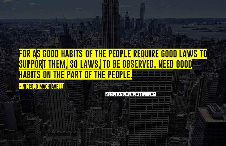 Niccolo Machiavelli Quotes: For as good habits of the people require good laws to support them, so laws, to be observed, need good habits on the part of the people.