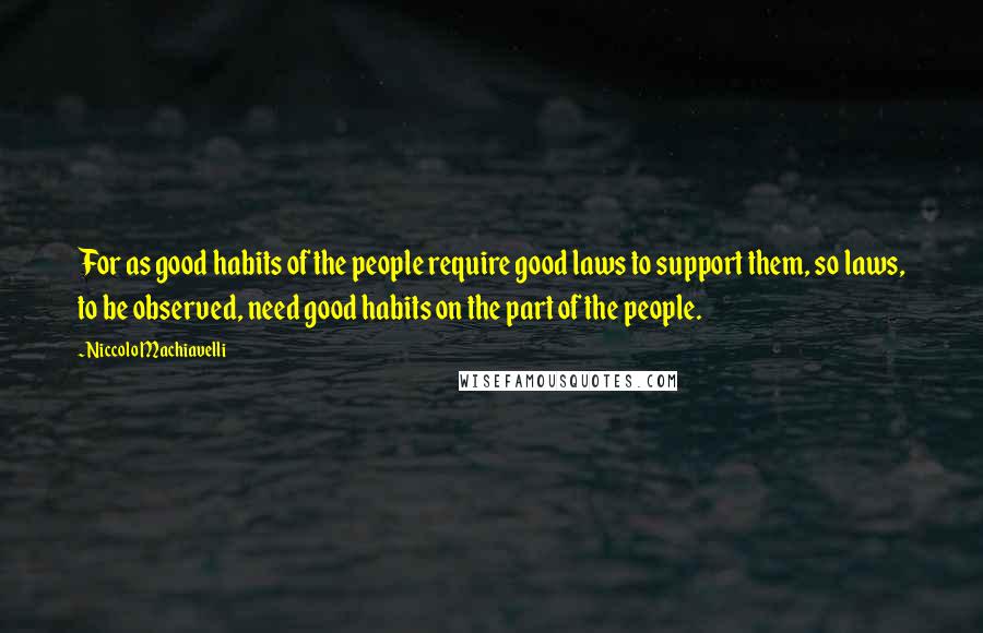 Niccolo Machiavelli Quotes: For as good habits of the people require good laws to support them, so laws, to be observed, need good habits on the part of the people.