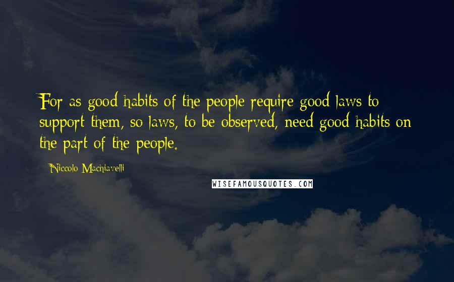 Niccolo Machiavelli Quotes: For as good habits of the people require good laws to support them, so laws, to be observed, need good habits on the part of the people.