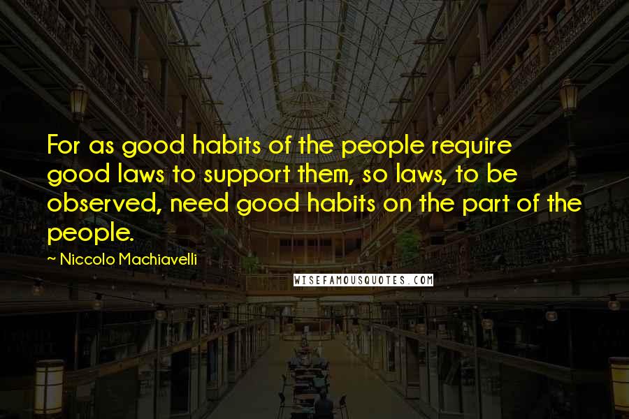 Niccolo Machiavelli Quotes: For as good habits of the people require good laws to support them, so laws, to be observed, need good habits on the part of the people.