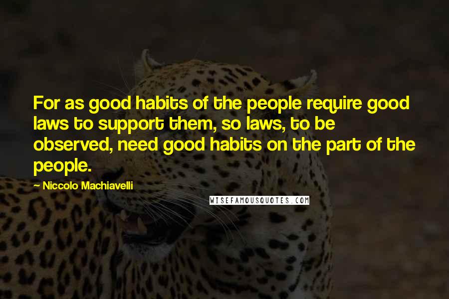 Niccolo Machiavelli Quotes: For as good habits of the people require good laws to support them, so laws, to be observed, need good habits on the part of the people.