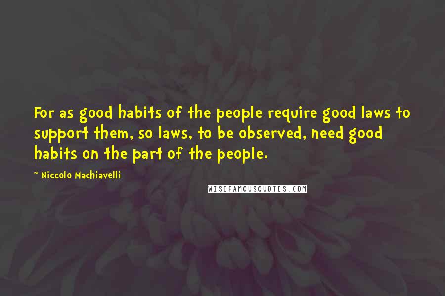 Niccolo Machiavelli Quotes: For as good habits of the people require good laws to support them, so laws, to be observed, need good habits on the part of the people.