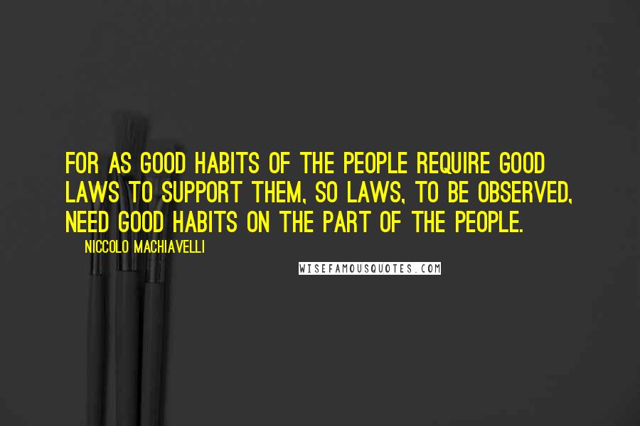 Niccolo Machiavelli Quotes: For as good habits of the people require good laws to support them, so laws, to be observed, need good habits on the part of the people.