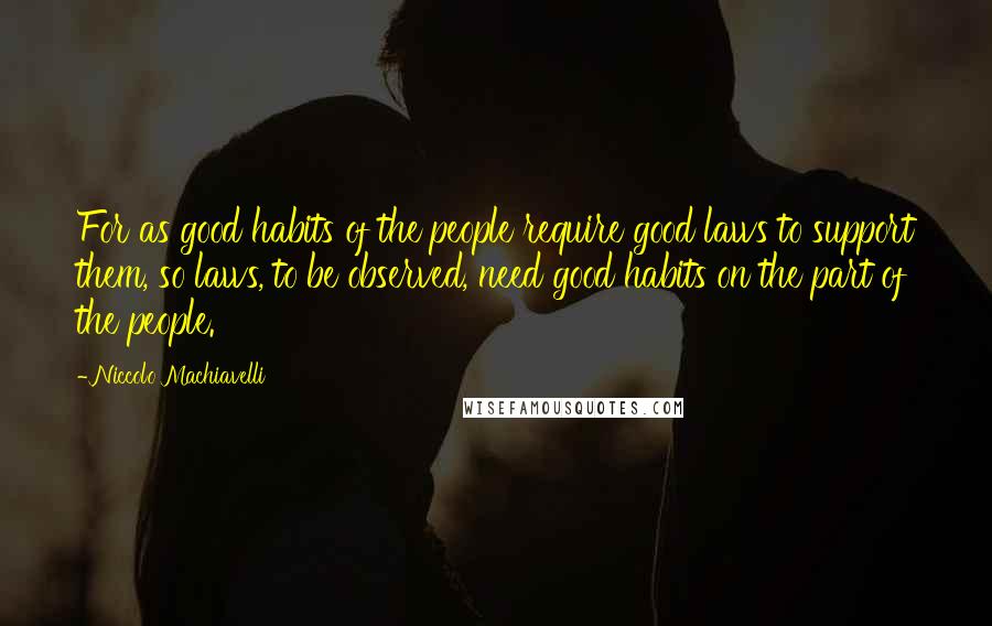 Niccolo Machiavelli Quotes: For as good habits of the people require good laws to support them, so laws, to be observed, need good habits on the part of the people.