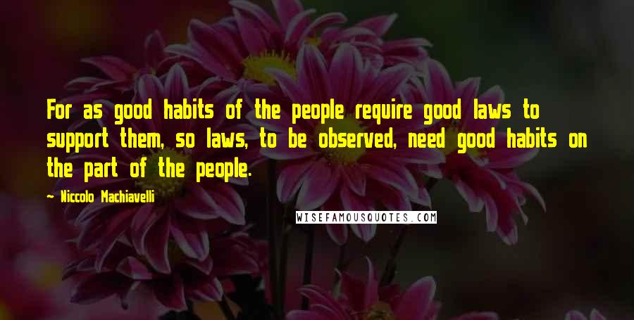 Niccolo Machiavelli Quotes: For as good habits of the people require good laws to support them, so laws, to be observed, need good habits on the part of the people.