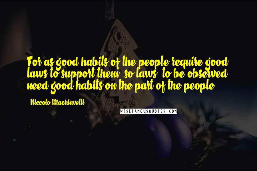 Niccolo Machiavelli Quotes: For as good habits of the people require good laws to support them, so laws, to be observed, need good habits on the part of the people.