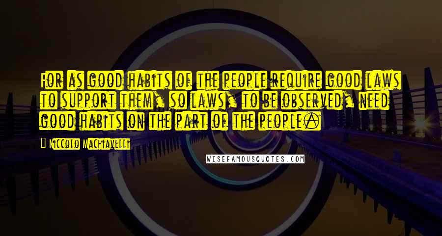 Niccolo Machiavelli Quotes: For as good habits of the people require good laws to support them, so laws, to be observed, need good habits on the part of the people.