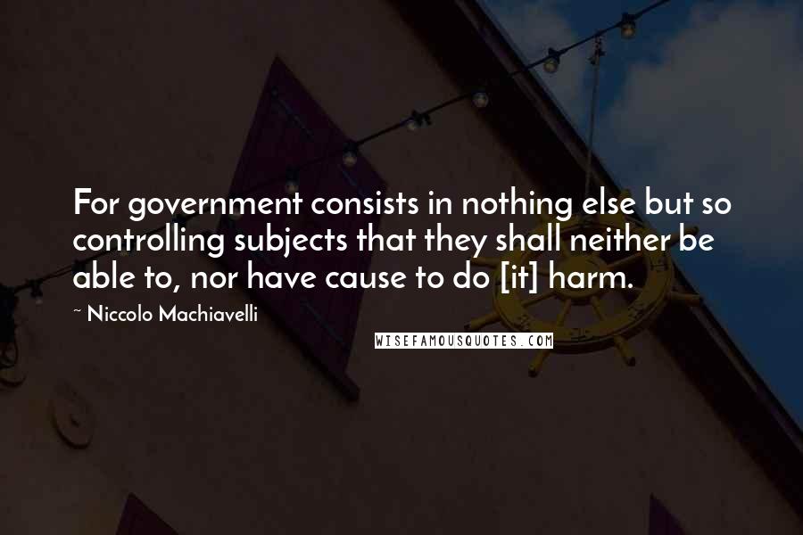 Niccolo Machiavelli Quotes: For government consists in nothing else but so controlling subjects that they shall neither be able to, nor have cause to do [it] harm.