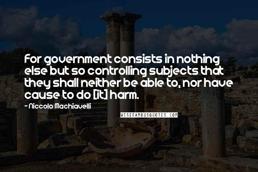 Niccolo Machiavelli Quotes: For government consists in nothing else but so controlling subjects that they shall neither be able to, nor have cause to do [it] harm.