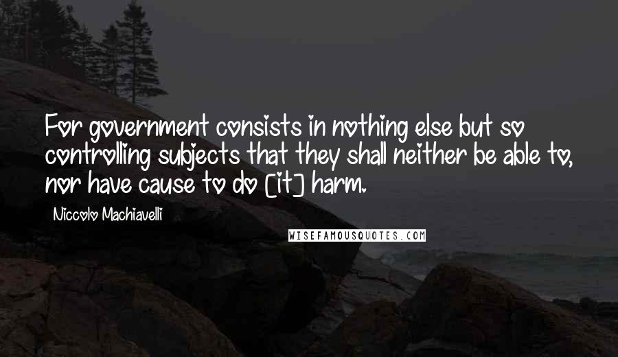 Niccolo Machiavelli Quotes: For government consists in nothing else but so controlling subjects that they shall neither be able to, nor have cause to do [it] harm.