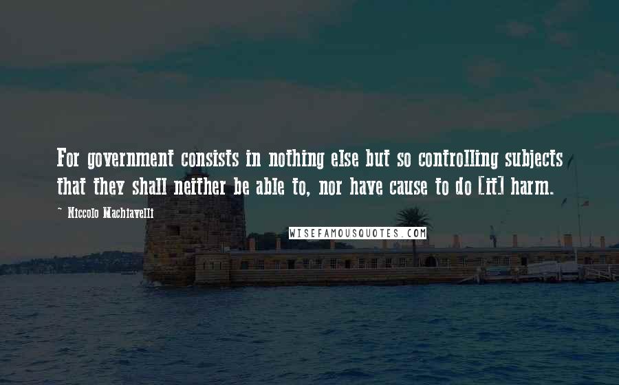 Niccolo Machiavelli Quotes: For government consists in nothing else but so controlling subjects that they shall neither be able to, nor have cause to do [it] harm.