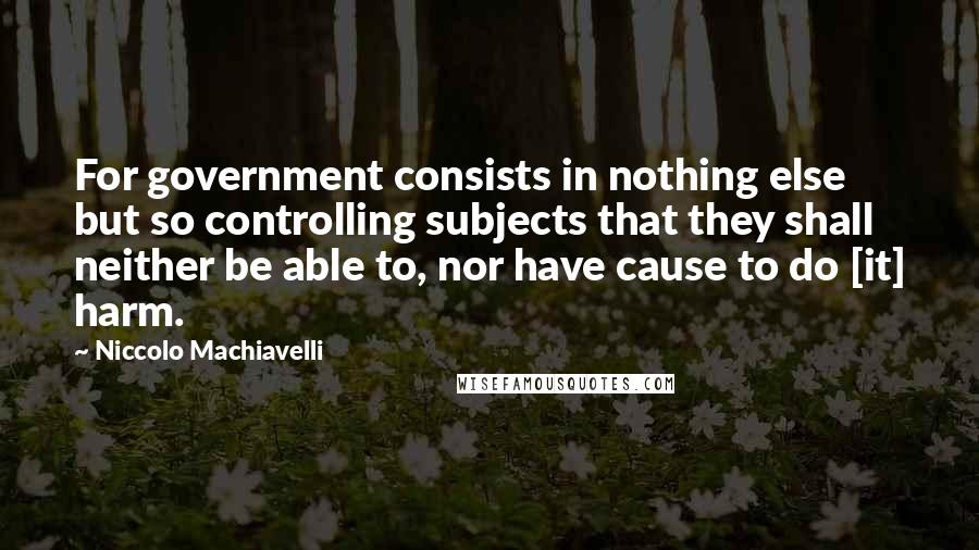 Niccolo Machiavelli Quotes: For government consists in nothing else but so controlling subjects that they shall neither be able to, nor have cause to do [it] harm.