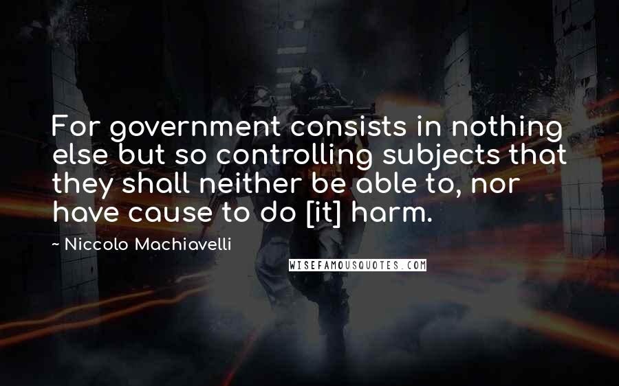 Niccolo Machiavelli Quotes: For government consists in nothing else but so controlling subjects that they shall neither be able to, nor have cause to do [it] harm.