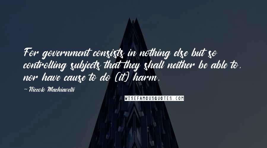 Niccolo Machiavelli Quotes: For government consists in nothing else but so controlling subjects that they shall neither be able to, nor have cause to do [it] harm.