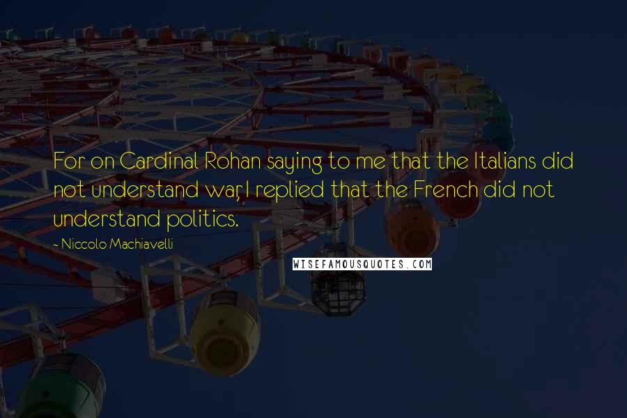 Niccolo Machiavelli Quotes: For on Cardinal Rohan saying to me that the Italians did not understand war, I replied that the French did not understand politics.