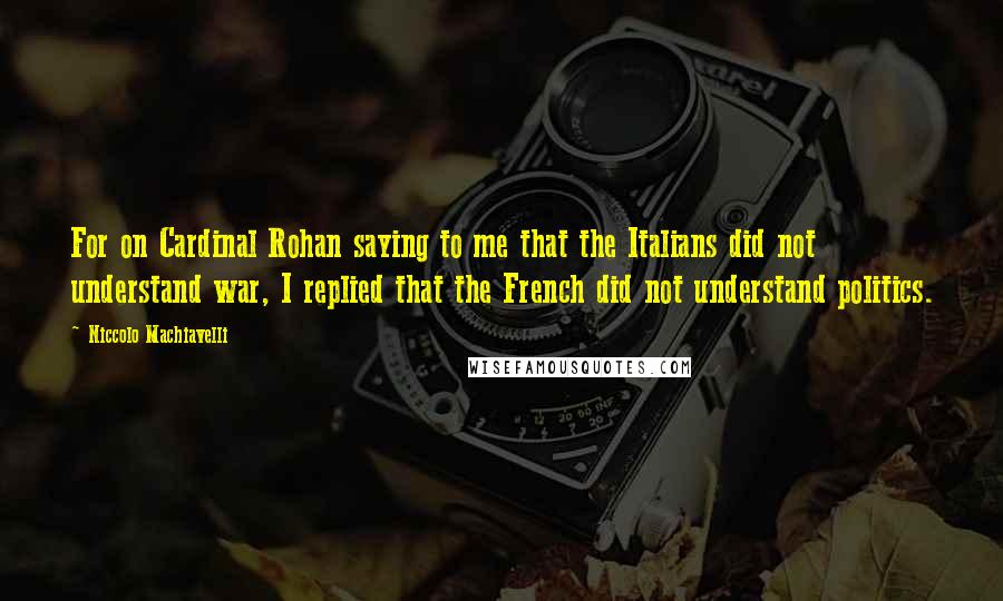 Niccolo Machiavelli Quotes: For on Cardinal Rohan saying to me that the Italians did not understand war, I replied that the French did not understand politics.